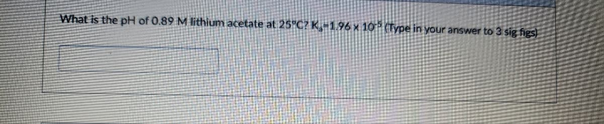 What is the pH of 0.89 M lithium acetate at 25°C? K,-1.96 x 105 (Type in your answer to 3 sig figs)