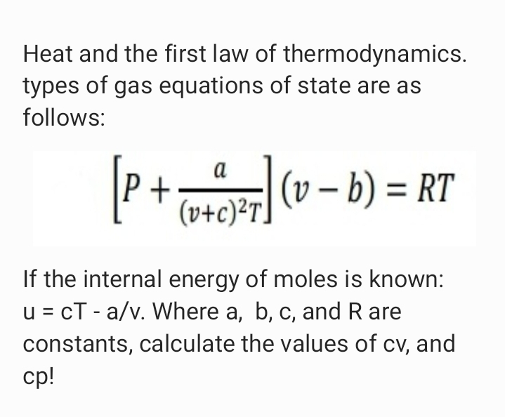 Heat and the first law of thermodynamics.
types of gas equations of state are as
follows:
P+ (v - b) = RT
a
|(v – b) = RT
%3D
(v+c)²T]
If the internal energy of moles is known:
u = cT - a/v. Where a, b, c, and R are
constants, calculate the values of cv, and
cp!
