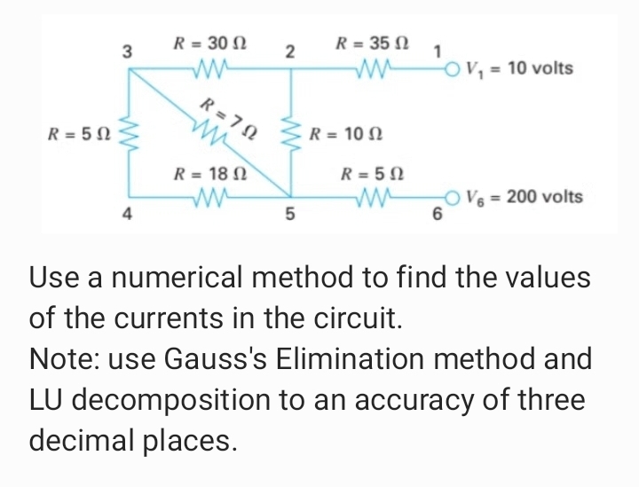R = 35 N
'ov,
R = 30 N
V, = 10 volts
R = 7 N
R = 10 N
R = 5 N
R = 18 N
R = 5 N
OV6 = 200 volts
6
4
5
Use a numerical method to find the values
of the currents in the circuit.
Note: use Gauss's Elimination method and
LU decomposition to an accuracy of three
decimal places.
