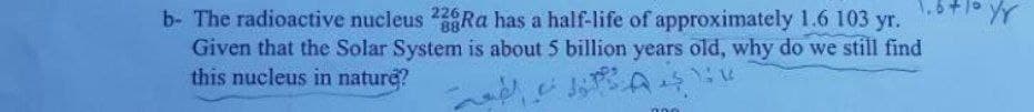 b- The radioactive nucleus Ra has a half-life of approximately 1.6 103 yr.
Given that the Solar System is about 5 billion years old, why do we still find
this nucleus in nature?
226
