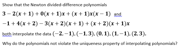 Show that the Newton divided-difference polynomials
3 — 2(х + 1) +0(х + 1)х + (х + 1)x(х — 1) and
—1+ 4(х + 2) - 3(х + 2)(х + 1) + (х+ 2)(х + 1)x
both interpolate the data (-2, –1), (–1,3), (0,1), (1, –1), (2,3).
Why do the polynomials not violate the uniqueness property of interpolating polynomials?
