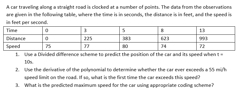 A car traveling along a straight road is clocked at a number of points. The data from the observations
are given in the following table, where the time is in seconds, the distance is in feet, and the speed is
in feet per second.
Time
3
5
8
13
Distance
225
383
623
993
Speed
75
77
80
74
72
1. Use a Divided difference scheme to predict the position of the car and its speed when t =
10s.
2. Use the derivative of the polynomial to determine whether the car ever exceeds a 55 mi/h
speed limit on the road. If so, what is the first time the car exceeds this speed?
3. What is the predicted maximum speed for the car using appropriate coding scheme?
