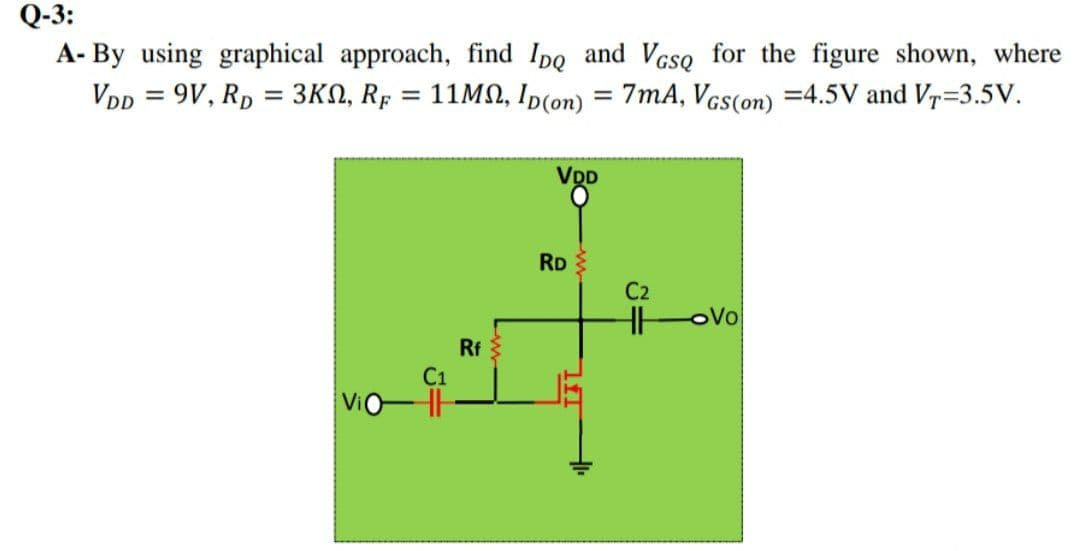 Q-3:
A- By using graphical approach, find Ipo and Vcso for the figure shown, where
VDp = 9V, Rp = 3KN, Rp
11MN, Ip(on) = 7mA, Vcs(on) =4.5V and V=3.5V.
%3D
VDD
RD
C2
HH
oVo
Rf
C1
Vio-HH
ll
