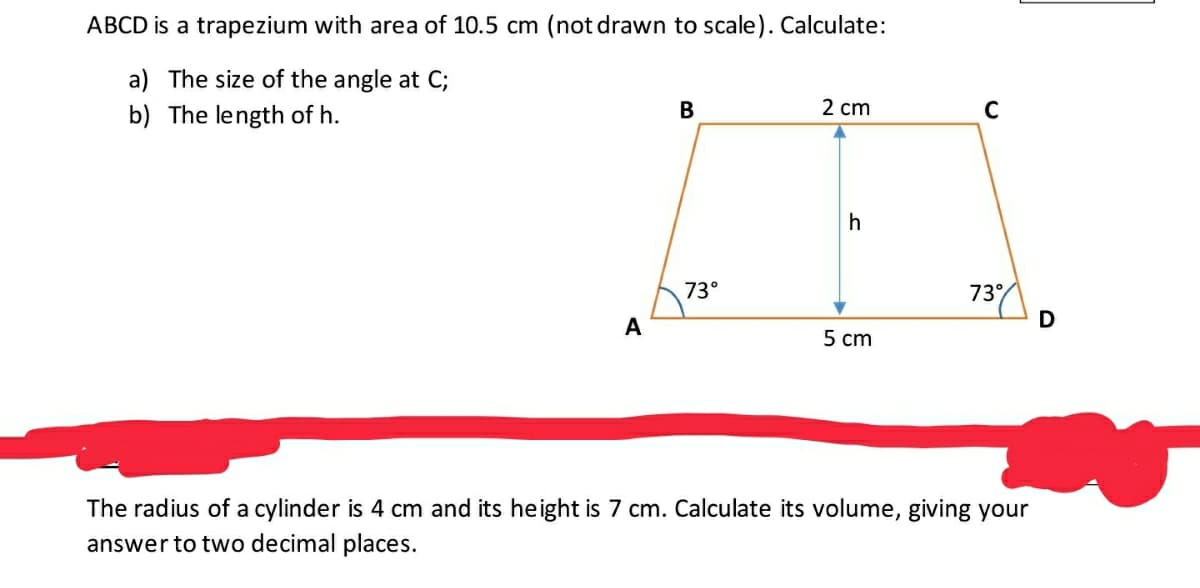 ABCD is a trapezium with area of 10.5 cm (not drawn to scale). Calculate:
a) The size of the angle at C;
b) The length of h.
В
2 cm
h
73°
73
A
5 cm
The radius of a cylinder is 4 cm and its height is 7 cm. Calculate its volume, giving your
answer to two decimal places.
