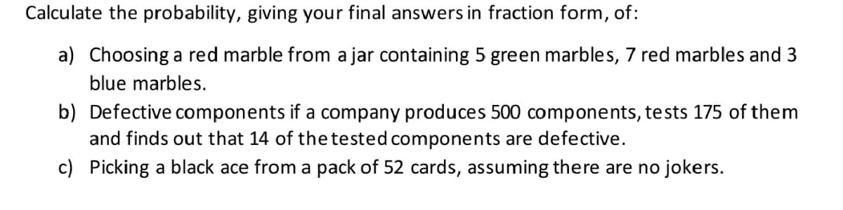 Calculate the probability, giving your final answers in fraction form, of:
a) Choosing a red marble from a jar containing 5 green marbles, 7 red marbles and 3
blue marbles.
b) Defective components if a company produces 500 components, tests 175 of them
and finds out that 14 of the tested components are defective.
c) Picking a black ace from a pack of 52 cards, assuming there are no jokers.
