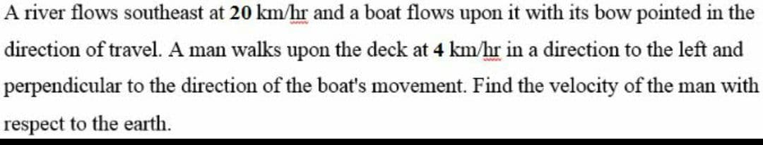 A river flows southeast at 20 km/hr and a boat flows upon it with its bow pointed in the
direction of travel. A man walks upon the deck at 4 km/hr in a direction to the left and
perpendicular to the direction of the boat's movement. Find the velocity of the man with
respect to the earth.
