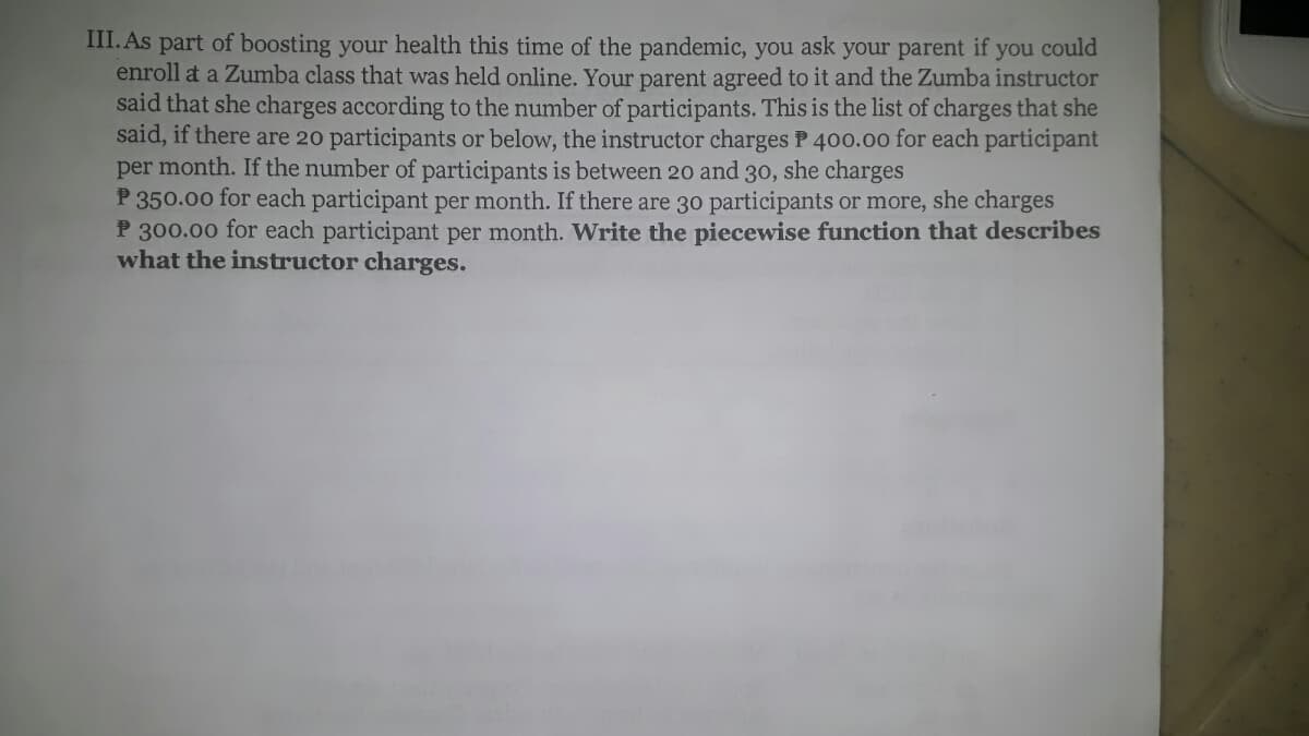 III. As part of boosting your health this time of the pandemic, you ask your parent if you could
enroll at a Zumba class that was held online. Your parent agreed to it and the Zumba instructor
said that she charges according to the number of participants. This is the list of charges that she
said, if there are 20 participants or below, the instructor charges P 400.00 for each participant
per month. If the number of participants is between 20 and 30, she charges
P 350.00 for each participant per month. If there are 30 participants or more, she charges
P 300.00 for each participant per month. Write the piecewise function that describes
what the instructor charges.
