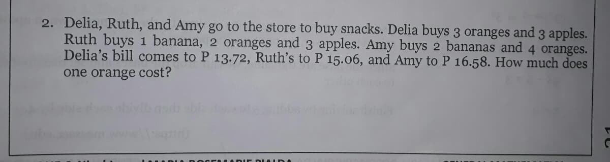 2. Delia, Ruth, and Amy go to the store to buy snacks. Delia buys 3 oranges and 3 apples.
Ruth buys 1 banana, 2 oranges and 3 apples. Amy buys 2 bananas and 4 oranges.
Delia's bill comes to P 13.72, Ruth's to P 15.06, and Amy to P 16.58. How much does
one orange cost?
DE DLALD A

