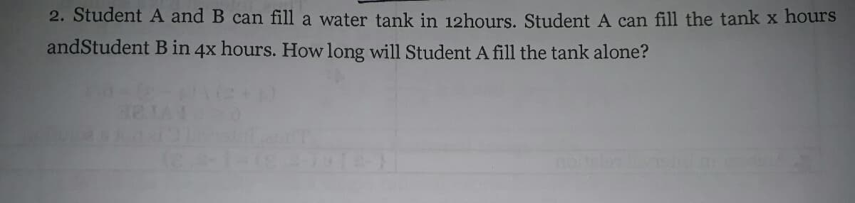 2. Student A and B can fill a water tank in 12hours. Student A can fill the tank x hours
andStudent B in 4x hours. How long will Student A fill the tank alone?
