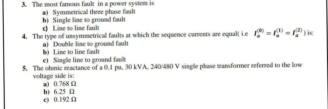 3. The most famous fault in a power system is
a) Symmetrical three phase fault
b) Single line to ground fault
c) Line to line fault
%3D
4. The type of unsymmetrical faults at which the sequence currents are equal( i.e I = 1 = I) is:
a) Double line to ground fault
b) Line to line fault
c) Single line to ground fault
5. The ohmic reactance of a 0.1 pu, 30 kVA, 240/480 V single phase transformer referred to the low
voltage side is:
a) 0.768 2
b) 6.25 2
c) 0.192 N
