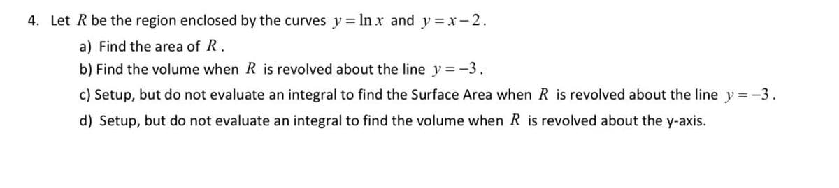 4. Let R be the region enclosed by the curves y =lnx and y=x-2.
a) Find the area of R.
b) Find the volume when R is revolved about the line y = -3.
c) Setup, but do not evaluate an integral to find the Surface Area when R is revolved about the line y = -3.
d) Setup, but do not evaluate an integral to find the volume when R is revolved about the y-axis.