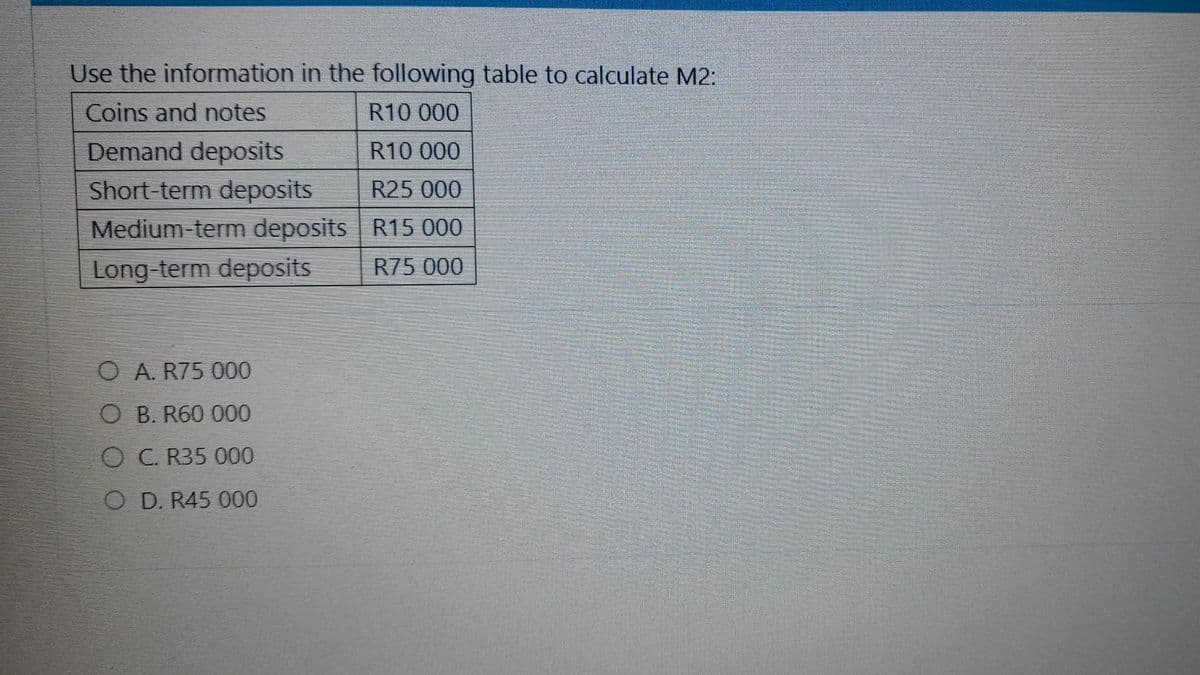 Use the information in the following table to calculate M2:
Coins and notes
R10 000
Demand deposits
R10 000
Short-term deposits
R25 000
Medium-term deposits
R15 000
Long-term deposits
R75 000
O A. R75 000
O B. R60 000
O C. R35 000
O D. R45 000