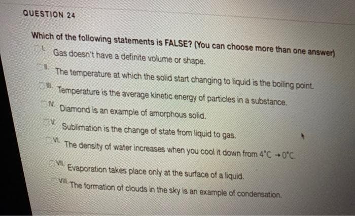 QUESTION 24
Which of the following statements is FALSE? (You can choose more than one answer)
Gas doesn't have a definite volume or shape.
The temperature at which the solid start changing to liquid is the boiling point.
Temperature is the average kinetic energy of particles in a substance.
ON
Diamond is an example of amorphous solid.
Sublimation is the change of state from liquid to gas.
The density of water increases when you cool it down from 4°C +0°C.
Evaporation takes place only at the surface of a liquid.
VII
The formation of clouds in the sky is an example of condensation.
