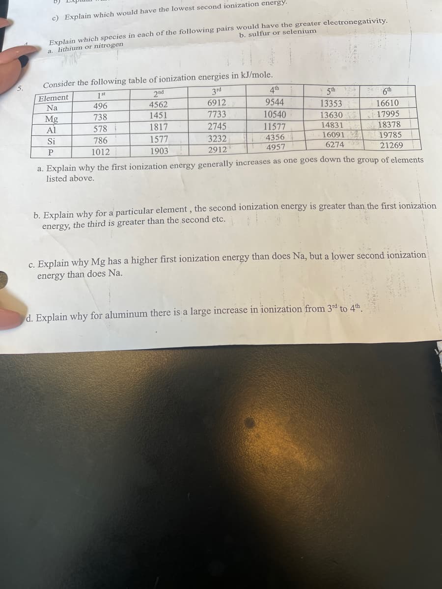 c) Explain which would have the lowest second ionization energy.
Explain which species in each of the following pairs would have the greater electronegativity.
a. lithium or nitrogen
b. sulfur or selenium
Consider the following table of ionization energies in kJ/mole.
Element
1st
2nd
3rd
4th
5th
6th
Na
496
4562
6912
9544
13353
16610
738
1451
7733
Mg
Al
10540
13630
17995
18378
578
1817
2745
11577
14831
Si
786
1577
3232
4356
16091
19785
P
1012
1903
2912
4957
6274
21269
a. Explain why the first ionization energy generally increases as one goes down the group of elements
listed above.
b. Explain why for a particular element , the second ionization energy is greater than the first jonization
energy, the third is greater than the second etc.
c. Explain why Mg has a higher first ionization energy than does Na, but a lower second ionization
energy than does Na.
d. Explain why for aluminum there is a large increase in ionization from 3rd to 4th
