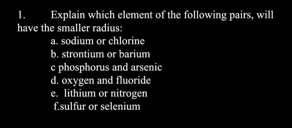 1.
Explain which element of the following pairs, will
have the smaller radius:
a. sodium or chlorine
b. strontium or barium
c phosphorus and arsenic
d. oxygen and fluoride
e. lithium or nitrogen
f.sulfur or selenium
