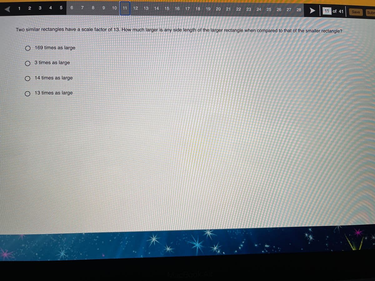 1 2 3 4 5
6 7 8 9 10
11 12
13 14
15 16 17 18
19
20
21
22
23 24
25
26 27 28
11 of 41
Save
Subn
Two similar rectangles have a scale factor of 13. How much larger is any side length of the larger rectangle when compared to that of the smaller rectangle?
O 169 times as large
O 3 times as large
O 14 times as large
O 13 times as large
MacBook
