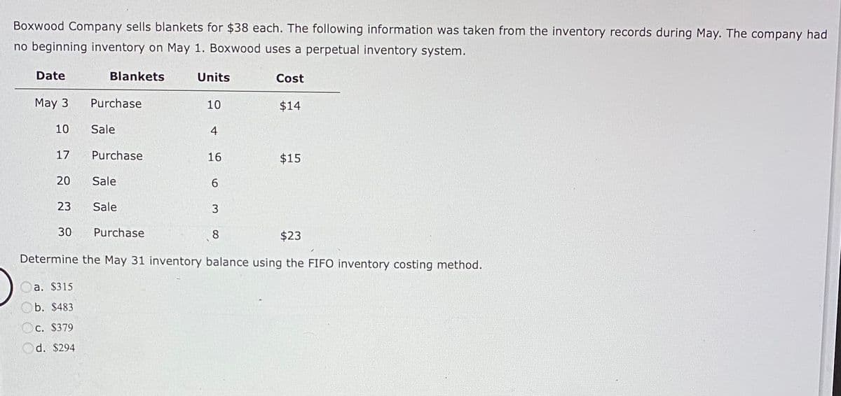 Boxwood Company sells blankets for $38 each. The following information was taken from the inventory records during May. The company had
no beginning inventory on May 1. Boxwood uses a perpetual inventory system.
Date
May 3
10
17
20
23
30
a. $315
b. $483
Blankets
C. $379
d. $294
Purchase
Sale
Purchase
Sale
Sale
Purchase
Units
10
4
16
6
3
Cost
8
$23
Determine the May 31 inventory balance using the FIFO inventory costing method.
$14
$15