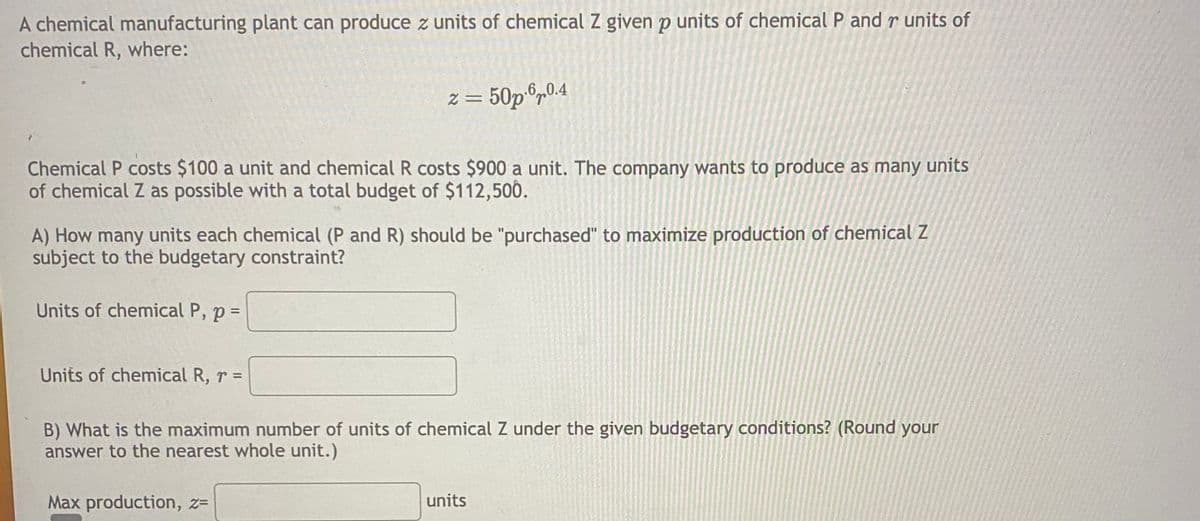A chemical manufacturing plant can produce z units of chemical Z given p units of chemical P and r units of
chemical R, where:
Chemical P costs $100 a unit and chemical R costs $900 a unit. The company wants to produce as many units
of chemical Z as possible with a total budget of $112,500.
z = 50p.60.4
A) How many units each chemical (P and R) should be "purchased" to maximize production of chemical Z
subject to the budgetary constraint?
Units of chemical P, p =
Units of chemical R, r =
B) What is the maximum number of units of chemical Z under the given budgetary conditions? (Round your
answer to the nearest whole unit.)
Max production, z=
units