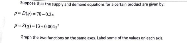 Suppose that the supply and demand equations for a certain product are given by:
p=D(q) =70-0.2x
p= S(q) = 13+0.004.x²
Graph the two functions on the same axes. Label some of the values on each axis.