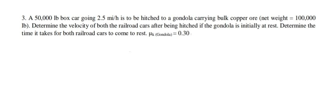 3. A 50,000 lb box car going 2.5 mi/h is to be hitched to a gondola carrying bulk copper ore (net weight = 100,000
lb). Determine the velocity of both the railroad cars after being hitched if the gondola is initially at rest. Determine the
time it takes for both railroad cars to come to rest. μk (Gondola) = 0.30