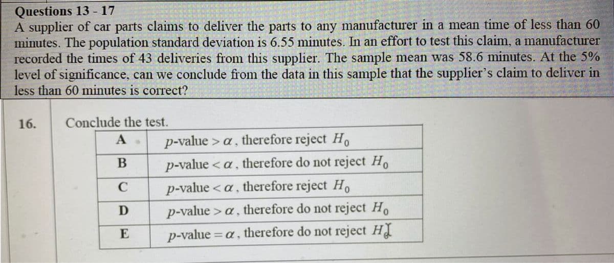 Questions 13 - 17
A supplier of car parts claims to deliver the parts to any manufacturer in a mean time of less than 60
minutes. The population standard deviation is 6.55 minutes. In an effort to test this claim, a manufacturer
recorded the times of 43 deliveries from this supplier. The sample mean was 58.6 minutes. At the 5%
level of significance, can we conclude from the data in this sample that the supplier's claim to deliver in
less than 60 minutes is correct?
16.
Conclude the test.
p-value > a, therefore reject Ho
<a, therefore do not reject Ho
A
B
p-value
C
p-value < a , therefore reject Ho
p-value > a, therefore do not reject Ho
E
p-value = a, therefore do not reject H
%3D
