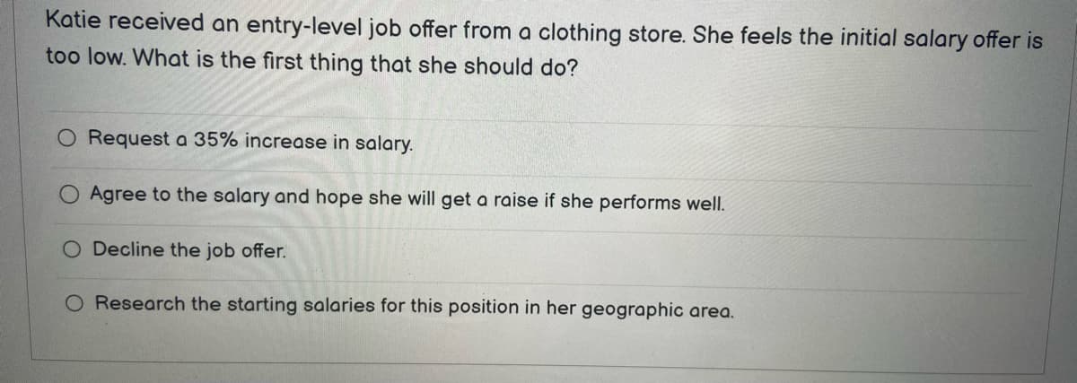 Katie received an entry-level job offer from a clothing store. She feels the initial salary offer is
too low. What is the first thing that she should do?
O Request a 35% increase in salary.
Agree to the salary and hope she will get a raise if she performs well.
O Decline the job offer.
O Research the starting salaries for this position in her geographic area.
