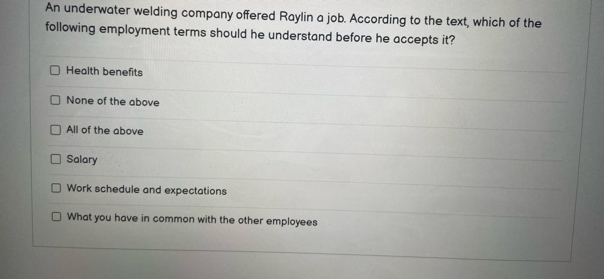 An underwater welding company offered Raylin a job. According to the text, which of the
following employment terms should he understand before he accepts it?
Health benefits
None of the above
All of the above
Salary
O Work schedule and expectations
O What you have in common with the other employees