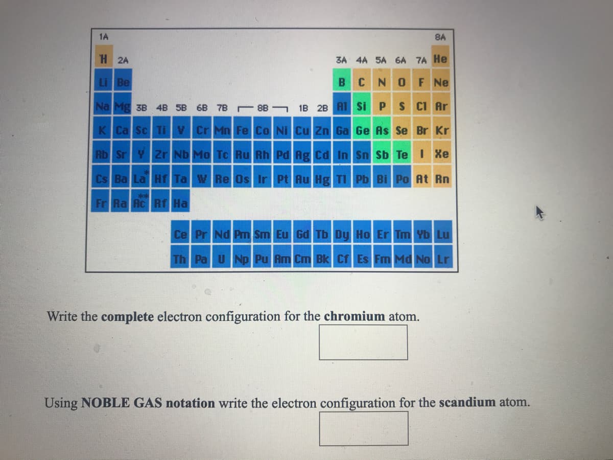 1A
8A
H 2A
3A 4A 5A 6A 7A He
Li Be
B
CNOF Ne
Na Mg 3B 4B 5B 6B 7B 8B 1B 2B AT Si PS CI Ar
K Ca Sc Ti V Cr Mn Fe Co Ni Cu Zn Ga Ge As Se Br Kr
Rb Sr Y Zr Nb Mo To Ru Rh Pd Ag Cd In Sn Sb Te I Xe
CS Ba La Hf Ta W Re Os Ir Pt Au Hg TI Pb Bi Po At Rn
***
Fr Ra Ac Rf Ha
Ce Pr NdPm Sm Eu Gd Tb Dy Ho Er Tm Yb Lu
Th Pa U Np Pu Am Cm Bk Cf Es Fm Md No Lr
Write the complete electron configuration for the chromium atom.
Using NOBLE GAS notation write the electron configuration for the scandium atom.
