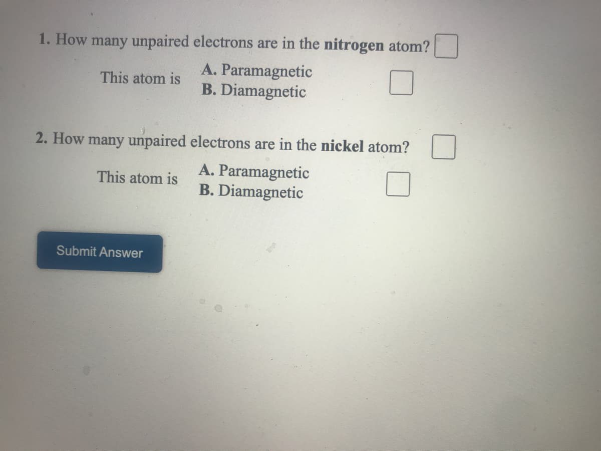 1. How many unpaired electrons are in the nitrogen atom?
A. Paramagnetic
B. Diamagnetic
This atom is
2. How many unpaired electrons are in the nickel atom?
A. Paramagnetic
B. Diamagnetic
This atom is
Submit Answer
