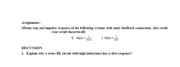 Assignments:
Obtain step and impulse response of the following systems with unity feedback connection. Also verify
your result theoretically
1. G(6) -
2 G) -
DISCUSSION:
1. Explain why a series RL circuit with high inductance has a slow response?
