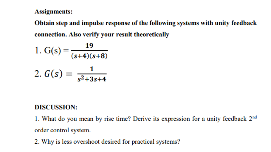 Assignments:
Obtain step and impulse response of the following systems with unity feedback
connection. Also verify your result theoretically
19
1. G(s) =
(s+4)(s+8)
1
2. G(s) =
s2+3s+4
DISCUSSION:
1. What do you mean by rise time? Derive its expression for a unity feedback 2nd
order control system.
2. Why is less overshoot desired for practical systems?
