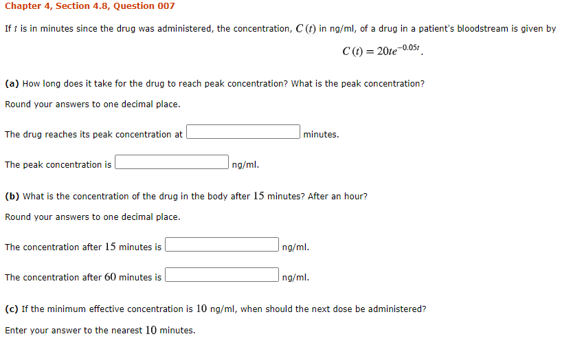 Chapter 4, Section 4.8, Question 007
If t is in minutes since the drug was administered, the concentration, C (t) in ng/ml, of a drug in a patient's bloodstream is given by
C(t) = 20te-0.051
(a) How long does it take for the drug to reach peak concentration? What is the peak concentration?
Round your answers to one decimal place.
The drug reaches its peak concentration at
minutes.
The peak concentration is
ng/ml.
(b) What is the concentration of the drug in the body after 15 minutes? After an hour?
Round your answers to one decimal place.
The concentration after 15 minutes is
ng/ml.
The concentration after 60 minutes is
ng/ml.
(c) If the minimum effective concentration is 10 ng/ml, when should the next dose be administered?
Enter your answer to the nearest 10 minutes.
