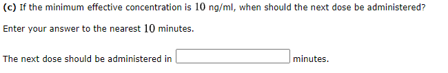 (c) If the minimum effective concentration is 10 ng/ml, when should the next dose be administered?
Enter your answer to the nearest 10 minutes.
The next dose should be administered in
minutes.
