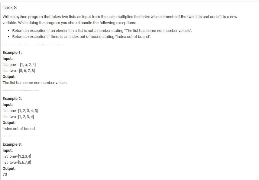Task 8
Write a python program that takes two lists as input from the user, multiplies the index wise elements of the two lists and adds it to a new
variable. While doing the program you should handle the following exceptions:
• Return an exception if an element in a list is not a number stating "The list has some non number values".
• Return an exception if there is an index out of bound stating "Index out of bound".
Example 1:
Input:
list one = [1, a, 2, 4]
list_two =[5, 6, 7, 8]
Output:
The list has some non number values
Example 2:
Input:
list_one=[1, 2, 3, 4, 5]
list_two=[1, 2, 3, 4]
Output:
Index out of bound
Example 3:
Input:
list_one=[1,2,3,4]
list_two=[5,6,7,8]
Output:
70
