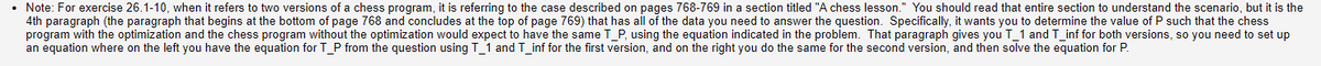 • Note: For exercise 26.1-10, when it refers to two versions of a chess program, it is referring to the case described on pages 768-769 in a section titled "A chess lesson." You should read that entire section to understand the scenario, but it is the
4th paragraph (the paragraph that begins at the bottom of page 768 and concludes at the top of page 769) that has all of the data you need to answer the question. Specifically, it wants you to determine the value of P such that the chess
program with the optimization and the chess program without the optimization would expect to have the same T_P, using the equation indicated in the problem. That paragraph gives you T_1 and T_inf for both versions, so you need to set up
an equation where on the left you have the equation for T_P from the question using T_1 and T_inf for the first version, and on the right you do the same for the second version, and then solve the equation for P.