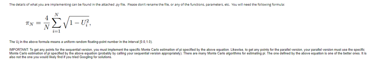 The details of what you are implementing can be found in the attached .py file. Please don't rename the file, or any of the functions, parameters, etc. You will need the following formula:
N
Σνι
TN =
1 - U²,
The U; in the above formula means a uniform random floating-point number in the interval [0.0,1.0).
IMPORTANT: To get any points for the sequential version, you must implement the specific Monte Carlo estimation of pi specified by the above equation. Likewise, to get any points for the parallel version, your parallel version must use the specific
Monte Carlo estimation of pi specified by the above equation (probably by calling your sequential version appropriately). There are many Monte Carlo algorithms for estimating pi. The one defined by the above equation is one of the better ones. It is
also not the one you would likely find if you tried Googling for solutions.
