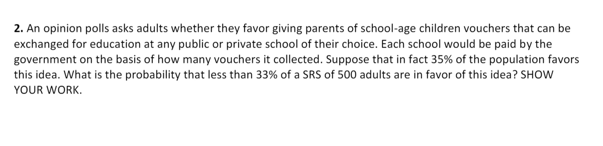 2. An opinion polls asks adults whether they favor giving parents of school-age children vouchers that can be
exchanged for education at any public or private school of their choice. Each school would be paid by the
government on the basis of how many vouchers it collected. Suppose that in fact 35% of the population favors
this idea. What is the probability that less than 33% of a SRS of 500 adults are in favor of this idea? SHOW
YOUR WORK.
