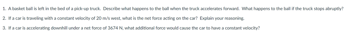 1. A basket ball is left in the bed of a pick-up truck. Describe what happens to the ball when the truck accelerates forward. What happens to the ball if the truck stops abruptly?
2. If a car is traveling with a constant velocity of 20 m/s west, what is the net force acting on the car? Explain your reasoning.
3. If a car is accelerating downhill under a net force of 3674 N, what additional force would cause the car to have a constant velocity?
