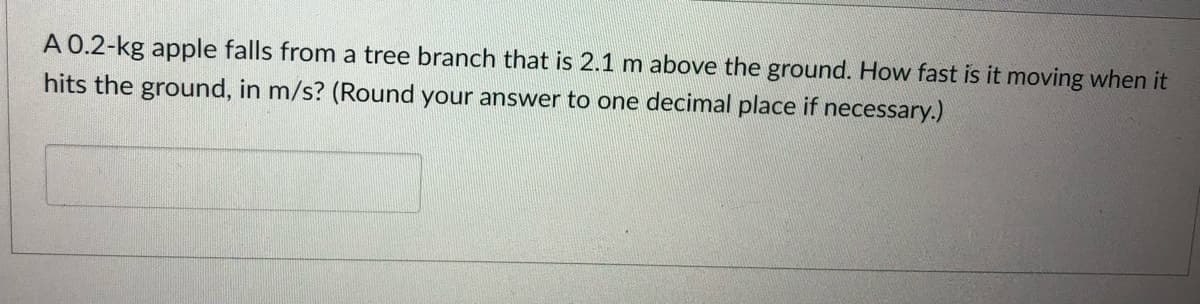 A 0.2-kg apple falls from a tree branch that is 2.1 m above the ground. How fast is it moving when it
hits the ground, in m/s? (Round your answer to one decimal place if necessary.)
