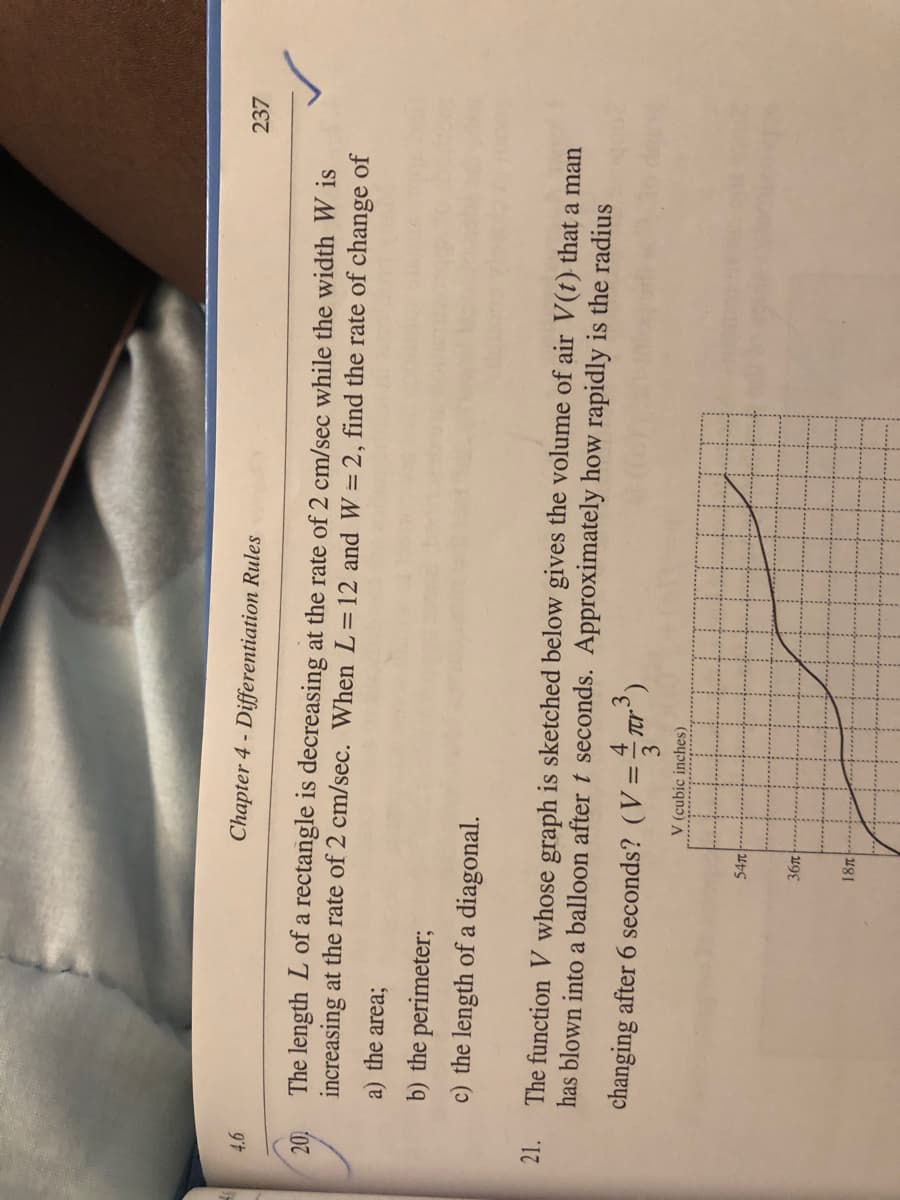 Chapter 4 - Differentiation Rules
237
The length L of a rectangle is decreasing at the rate of 2 cm/sec while the width W is
increasing at the rate of 2 cm/sec. When L=12 and W = 2, find the rate of change of
a) the area;
b) the perimeter;
c) the length of a diagonal.
21.
The function V whose graph is sketched below gives the volume of air V(t) that a man
has blown into a balloon after t seconds. Approximately how rapidly is the radius
changing after 6 seconds? (V=4 Tr')
%3D
3
V (cubic inches)
54T
18л
