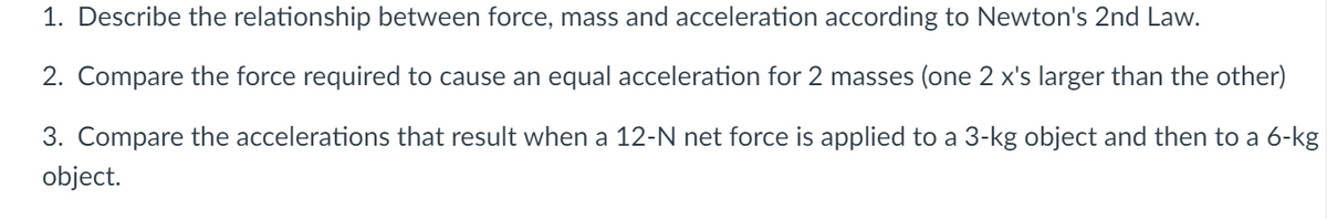 1. Describe the relationship between force, mass and acceleration according to Newton's 2nd Law.
2. Compare the force required to cause an equal acceleration for 2 masses (one 2 x's larger than the other)
3. Compare the accelerations that result when a 12-N net force is applied to a 3-kg object and then to a 6-kg
object.

