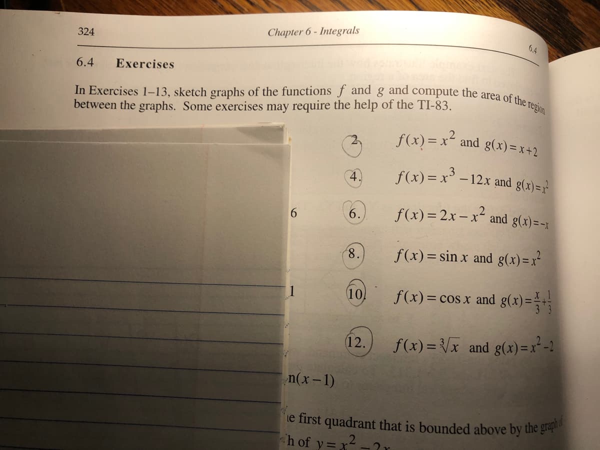 In Exercises 1–13, sketch graphs of the functions f and g and compute the area of the region
ie first quadrant that is bounded above by the graph
324
Chapter 6 - Integrals
6.4
6.4
Exercises
between the graphs. Some exercises may require the help of the TI-83.
f(x) = x²,
f(x) = x and g(x) = x +2
f(x) = x -12x and g(x)=7'
f(x)= 2x- x2:
:- x and g(x)=-x
6.
8,
f(x)= sin x and g(x) =x²
10
f(x)= c
g(x)=
= cos x and
12.
f(x) = Vx and g(x) = x²-2
n(x-1)
h of y=
