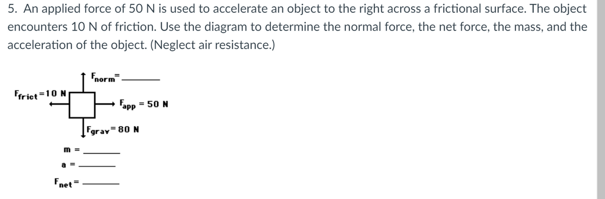 5. An applied force of 50 N is used to accelerate an object to the right across a frictional surface. The object
encounters 10N of friction. Use the diagram to determine the normal force, the net force, the mass, and the
acceleration of the object. (Neglect air resistance.)
norm
Ffriet =10 N
Fapp = 50 N
%3D
Fgrav=80 N
m =
a =
Fnet =

