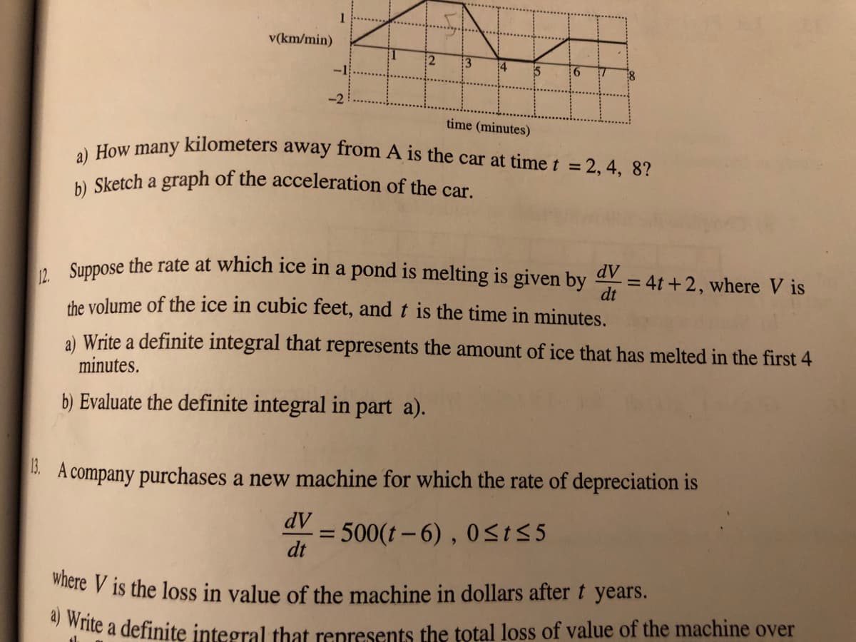 where V is the loss in value of the machine in dollars after t years.
a) How many kilometers away from A is the car at time t = 2, 4, 8?
1
v(km/min)
4
time (minutes)
b) Sketch a graph of the acceleration of the car
. Suppose the rate at which ice in a pond is melting is given by
dV
= 4t +2, where V is
dt
the volume of the ice in cubic feet, and t is the time in minutes.
a) Write a definite integral that represents the amount of ice that has melted in the first 4
minutes.
b) Evaluate the definite integral in part a).
. A company purchases a new machine for which the rate of depreciation is
dV
500(t-6), 0<t5 5
dt
te a definite integral that represents the total loss of value of the machine over
