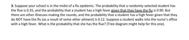 3. Suppose your school is in the midst of a flu epidemic. The probability that a randomly-selected student has
the flue is 0.35, and the probability that a student has a high fever given that they have the flu is 0.90. But
there are other illnesses making the rounds, and the probability that a student has a high fever given that they
do NOT have the flu (as a result of some other ailment) is 0.12. Suppose a student walks into the nurse's office
with a high fever. What is the probability that she has the flue? (Tree diagram might help for this one).
