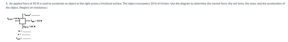 5. An applied force of 50 N is used to accelerate an object to the right across a frictional surface. The object encounters 10 N of friction. Use the diagram to determine the normal force, the net force, the mass, and the acceleration of
the object. (Neglect air resistance.)
Fnorm
Ffriet =10 N
Fapp
= 50 N
Fgray= 80 N
a =
Fnet
