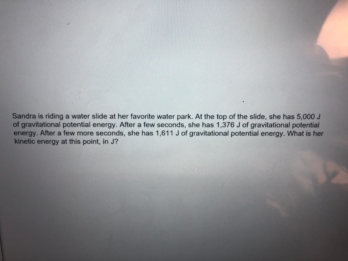 Sandra is riding a water slide at her favorite water park. At the top of the slide, she has 5,000 J
of gravitational potential energy. After a few seconds, she has 1,376 J of gravitational potential
energy. After a few more seconds, she has 1,611 J of gravitational potential energy. What is her
kinetic energy at this point, in J?
