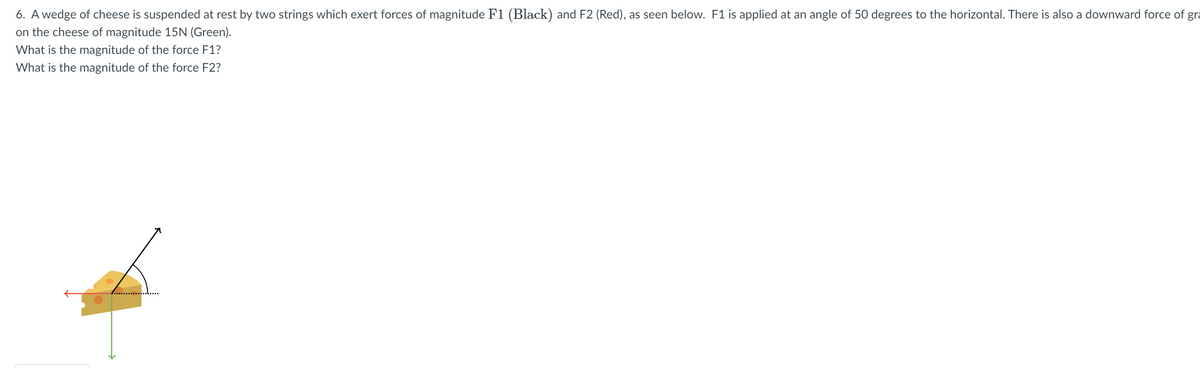 6. A wedge of cheese is suspended at rest by two strings which exert forces of magnitude F1 (Black) and F2 (Red), as seen below. F1 is applied at an angle of 50 degrees to the horizontal. There is also a downward force of gra
on the cheese of magnitude 15N (Green).
What is the magnitude of the force F1?
What is the magnitude of the force F2?
