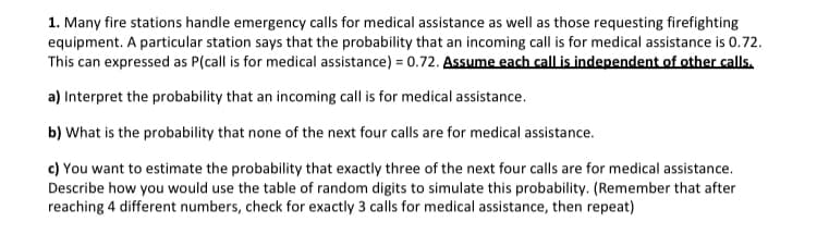 1. Many fire stations handle emergency calls for medical assistance as well as those requesting firefighting
equipment. A particular station says that the probability that an incoming call is for medical assistance is 0.72.
This can expressed as P(call is for medical assistance) = 0.72. Assume each call is independent of other calls.
a) Interpret the probability that an incoming call is for medical assistance.
b) What is the probability that none of the next four calls are for medical assistance.
c) You want to estimate the probability that exactly three of the next four calls are for medical assistance.
Describe how you would use the table of random digits to simulate this probability. (Remember that after
reaching 4 different numbers, check for exactly 3 calls for medical assistance, then repeat)
