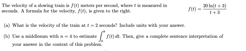 The velocity of a slowing train is f(t) meters per second, where t is measured in
seconds. A formula for the velocity, f(t), is given to the right.
20 In(t + 3)
f(t) :
t+3
(a) What is the velocity of the train at t = 2 seconds? Include units with your answer.
(b) Use a middlesum with n = 4 to estimate
ef(t) dt. Then, give a complete sentence interpretation of
your answer in the context of this problem.
